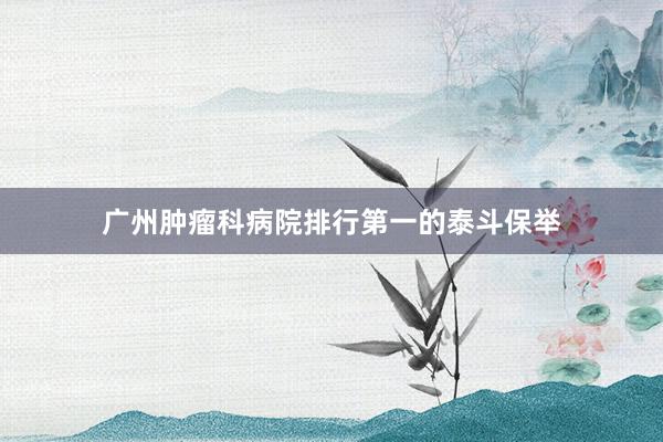 广州肿瘤科病院排行第一的泰斗保举