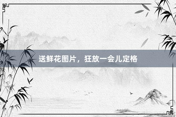 送鲜花图片，狂放一会儿定格